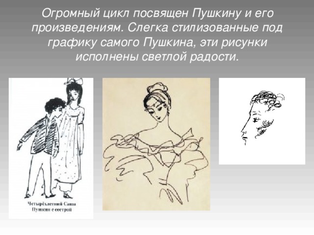Огромный цикл посвящен Пушкину и его произведениям. Слегка стилизованные под графику самого Пушкина, эти рисунки исполнены светлой радости.