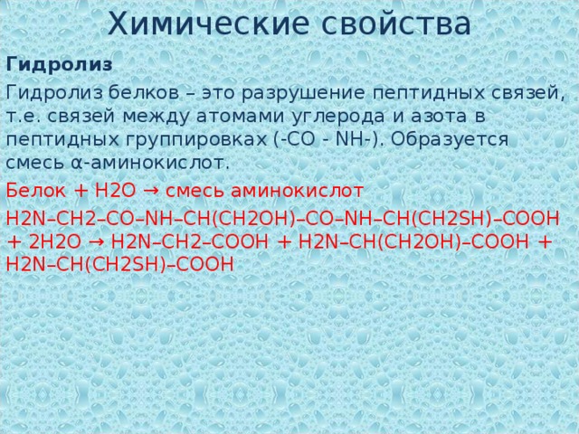 Химические свойства Гидролиз Гидролиз белков – это разрушение пептидных связей, т.е. связей между атомами углерода и азота в пептидных группировках (-CO - NH-). Образуется смесь α-аминокислот. Белок + Н2О → смесь аминокислот H2N–CH2–CO–NH–CH(CH2OH)–CO–NH–CH(CH2SH)–COOH + 2H2O → H2N–CH2–COOH + H2N–CH(CH2OH)–COOH + H2N–CH(CH2SH)–COOH