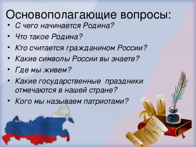 Основополагающие вопросы:   С чего начинается Родина? Что такое Родина? Кто считается гражданином России? Какие символы России вы знаете? Где мы живем? Какие государственные праздники отмечаются в нашей стране? Кого мы называем патриотами?