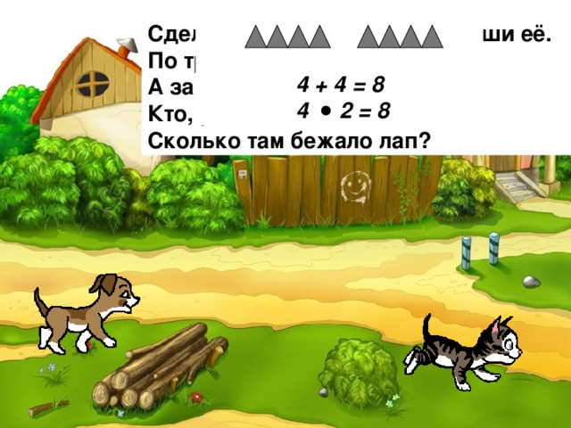Сделай к задаче рисунок и реши её. По траве бежал котёнок, А за ним бежал щенок. Кто, ребята сосчитает, Сколько там бежало лап?   4 + 4 = 8  4 2 = 8