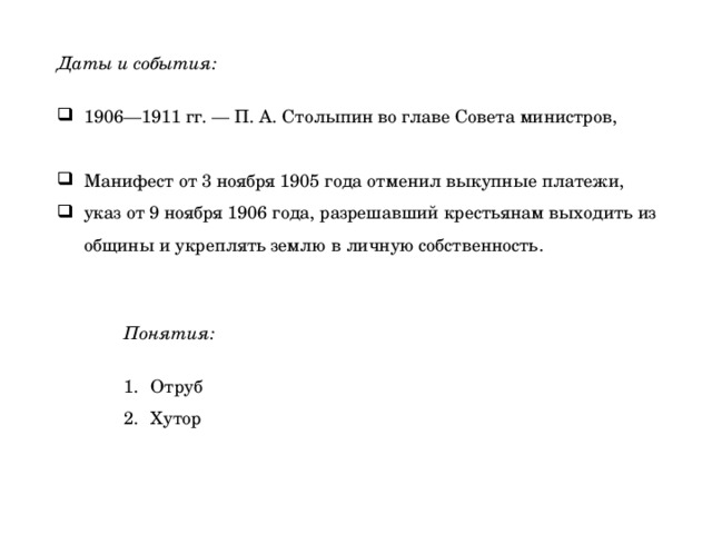 Даты и события:  1906—1911 гг. — П. А. Столыпин во главе Совета министров, Манифест от 3 ноября 1905 года отменил выкупные платежи, указ от 9 ноября 1906 года, разрешавший крестьянам выходить из общины и укреплять землю в личную собственность. Понятия:  Отруб Хутор