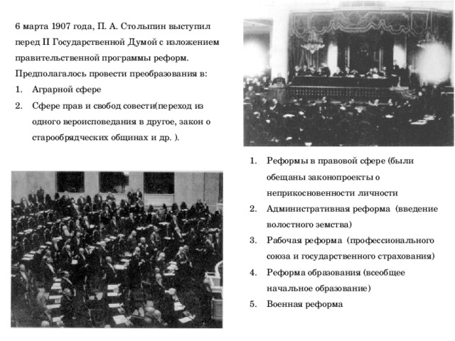 6 марта 1907 года, П. А. Столыпин выступил перед II Государственной Думой с изложением правительственной программы реформ. Предполагалось провести преобразования в: Аграрной сфере Сфере прав и свобод совести(переход из одного вероисповедания в другое, закон о старообрядческих общинах и др. ). Реформы в правовой сфере (были обещаны законопроекты о неприкосновенности личности Административная реформа (введение волостного земства) Рабочая реформа (профессионального союза и государственного страхования) Реформа образования (всеобщее начальное образование) Военная реформа