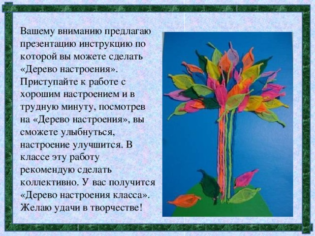 Вашему вниманию предлагаю презентацию инструкцию по которой вы можете сделать «Дерево настроения». Приступайте к работе с хорошим настроением и в трудную минуту, посмотрев на «Дерево настроения», вы сможете улыбнуться, настроение улучшится. В классе эту работу рекомендую сделать коллективно. У вас получится «Дерево настроения класса». Желаю удачи в творчестве!