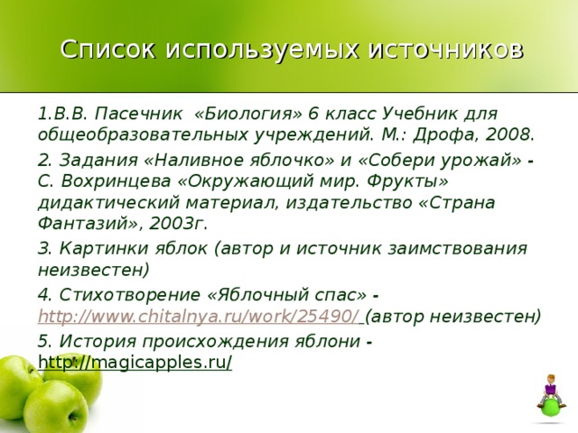 Список используемых источников 1.В.В. Пасечник «Биология» 6 класс Учебник для общеобразовательных учреждений. М.: Дрофа, 2008. 2. Задания «Наливное яблочко» и «Собери урожай» - С. Вохринцева «Окружающий мир. Фрукты» дидактический материал, издательство «Страна Фантазий», 2003г. 3. Картинки яблок (автор и источник заимствования неизвестен) 4. Стихотворение «Яблочный спас» - http://www.chitalnya.ru/work/25490/  (автор неизвестен) 5. История происхождения яблони - http://magicapples.ru/