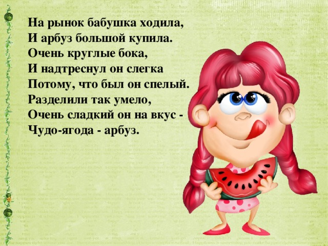 На рынок бабушка ходила,  И арбуз большой купила.  Очень круглые бока,  И надтреснул он слегка  Потому, что был он спелый.  Разделили так умело,  Очень сладкий он на вкус -  Чудо-ягода - арбуз.