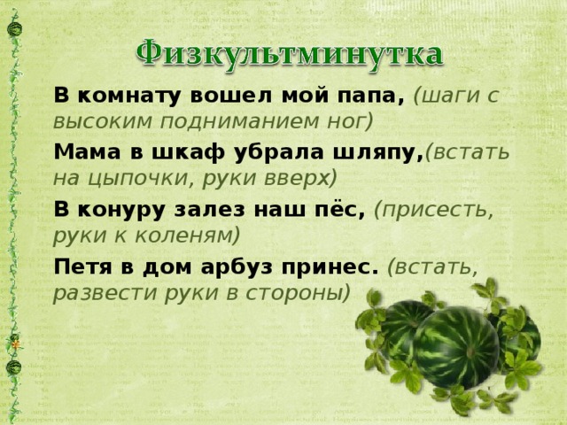 В комнату вошел мой папа,  (шаги с высоким подниманием ног) Мама в шкаф убрала шляпу, (встать на цыпочки, руки вверх) В конуру залез наш пёс, (присесть, руки к коленям) Петя в дом арбуз принес.  (встать, развести руки в стороны)