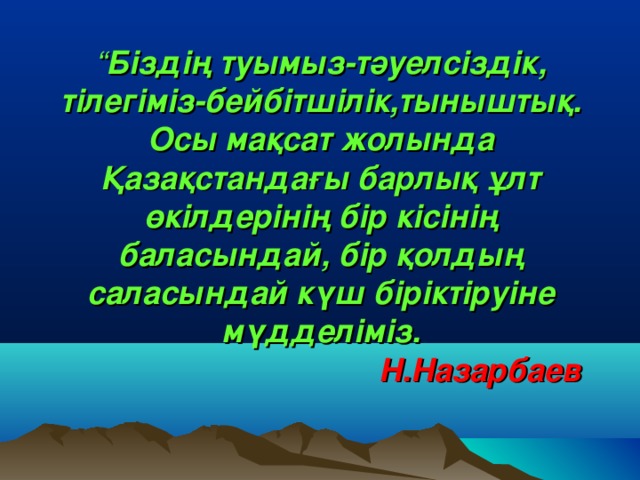 “ Біздің туымыз-тәуелсіздік, тілегіміз-бейбітшілік,тыныштық. Осы мақсат жолында Қазақстандағы барлық ұлт өкілдерінің бір кісінің баласындай, бір қолдың саласындай күш біріктіруіне мүдделіміз.   Н.Назарбаев