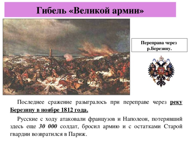 Гибель «Великой армии» Переправа через р.Березину. Последнее сражение разыгралось при переправе через реку Березину в ноябре 1812 года. Русские с ходу атаковали французов и Наполеон,  потерявший здесь еще 30 000 солдат,  бросил армию и с остатками Старой гвардии возвратился в Париж.