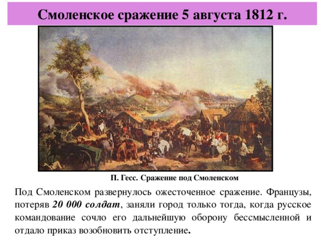 Смоленское сражение 5 августа 1812 г. П. Гесс. Сражение под Смоленском Под Смоленском развернулось ожесточенное сражение. Французы, потеряв 20 000 солдат , заняли город только тогда, когда русское командование сочло его дальнейшую оборону бессмысленной и отдало приказ возобновить отступление .