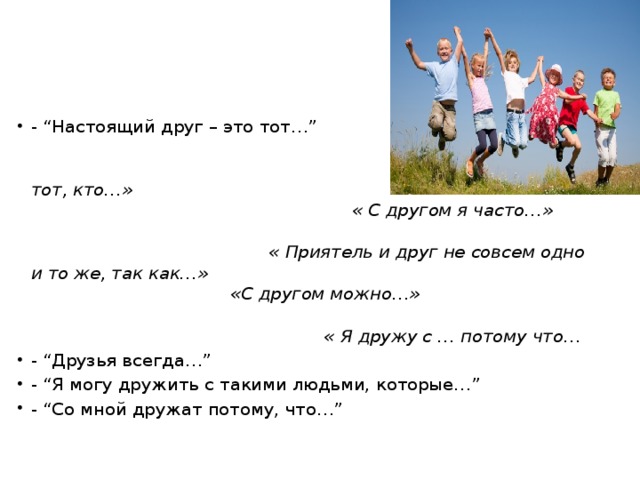 - “Настоящий друг – это тот…” « Друг – это тот, кто…» « С другом я часто…» « Приятель и друг не совсем одно и то же, так как…» «С другом можно…» « Я дружу с … потому что… - “Друзья всегда…” - “Я могу дружить с такими людьми, которые…” - “Со мной дружат потому, что…”