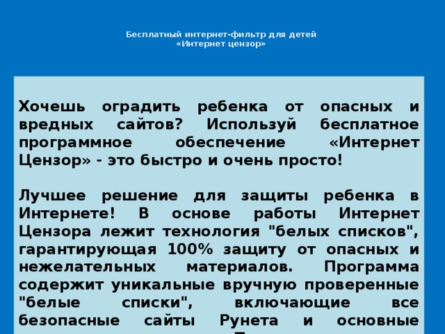 Бесплатный интернет-фильтр для детей  «Интернет цензор»    Хочешь оградить ребенка от опасных и вредных сайтов? Используй бесплатное программное обеспечение «Интернет Цензор» - это быстро и очень просто!  Лучшее решение для защиты ребенка в Интернете! В основе работы Интернет Цензора лежит технология 