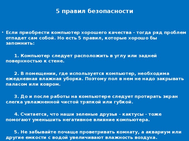 5 правил безопасности   Если приобрести компьютер хорошего качества - тогда ряд проблем отпадет сам собой. Но есть 5 правил, которые хорошо бы запомнить:   1. Компьютер следует расположить в углу или задней поверхностью к стене.   2. В помещении, где используется компьютер, необходима ежедневная влажная уборка. Поэтому пол в нем не надо закрывать паласом или ковром.   3. До и после работы на компьютере следует протирать экран слегка увлажненной чистой тряпкой или губкой.   4. Считается, что наши зеленые друзья - кактусы - тоже помогают уменьшить негативное влияние компьютера.   5. Не забывайте почаще проветривать комнату, а аквариум или другие емкости с водой увеличивают влажность воздуха.