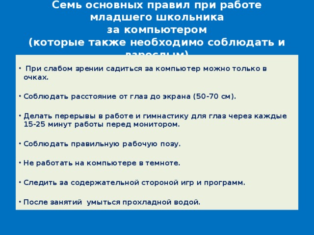 Семь основных правил при работе младшего школьника  за компьютером  (которые также необходимо соблюдать и взрослым)   При слабом зрении садиться за компьютер можно только в очках.  Соблюдать расстояние от глаз до экрана (50-70 см).  Делать перерывы в работе и гимнастику для глаз через каждые 15-25 минут работы перед монитором.  Соблюдать правильную рабочую позу.  Не работать на компьютере в темноте.  Следить за содержательной стороной игр и программ.