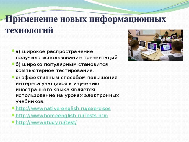 Применение новых информационных технологий  а) широкое распространение получило использование презентаций. б) широко популярным становится компьютерное тестирование. с) эффективным способом повышения интереса учащихся к изучению иностранного языка является использование на уроках электронных учебников. http://www.native-english.ru/exercises http://www.homeenglish.ru/Tests.htm http://www.study.ru/test/