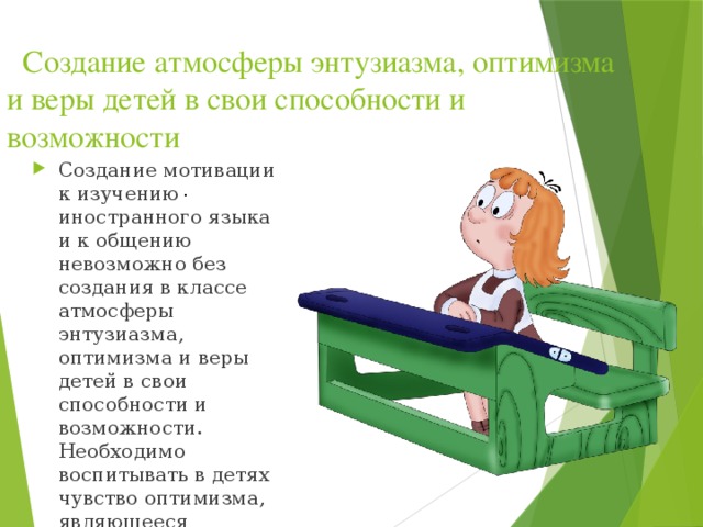   Создание атмосферы энтузиазма, оптимизма и веры детей в свои способности и возможности   Создание мотивации к изучению иностранного языка и к общению невозможно без создания в классе атмосферы энтузиазма, оптимизма и веры детей в свои способности и возможности. Необходимо воспитывать в детях чувство оптимизма, являющееся следствием реалистического мышления. .