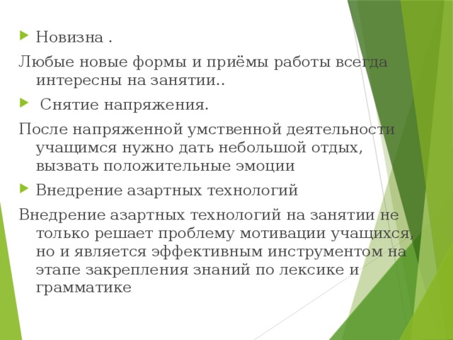     Новизна . Любые новые формы и приёмы работы всегда интересны на занятии..  Снятие напряжения. После напряженной умственной деятельности учащимся нужно дать небольшой отдых, вызвать положительные эмоции Внедрение азартных технологий Внедрение азартных технологий на занятии не только решает проблему мотивации учащихся, но и является эффективным инструментом на этапе закрепления знаний по лексике и грамматике