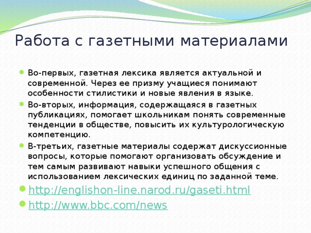 Работа с газетными материалами Во-первых, газетная лексика является актуальной и современной. Через ее призму учащиеся понимают особенности стилистики и новые явления в языке. Во-вторых, информация, содержащаяся в газетных публикациях, помогает школьникам понять современные тенденции в обществе, повысить их культурологическую компетенцию. В-третьих, газетные материалы содержат дискуссионные вопросы, которые помогают организовать обсуждение и тем самым развивают навыки успешного общения с использованием лексических единиц по заданной теме. http://englishon-line.narod.ru/gaseti.html http://www.bbc.com/news