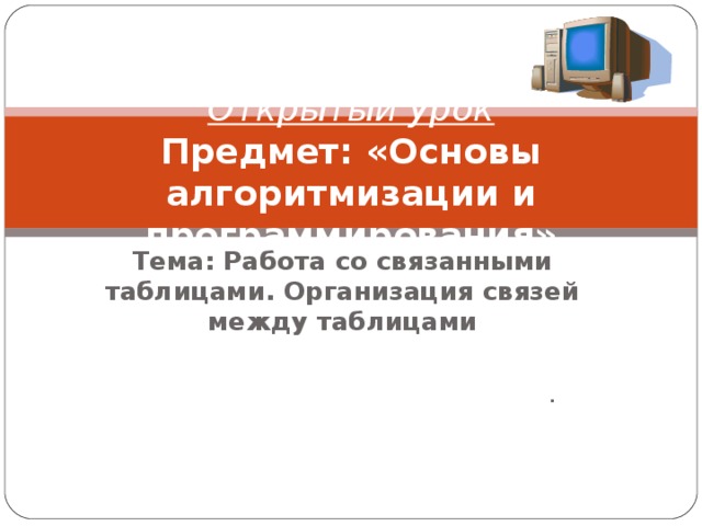 Открытый урок  Предмет: «Основы алгоритмизации и программирования» Тема: Работа со связанными таблицами. Организация связей между таблицами .