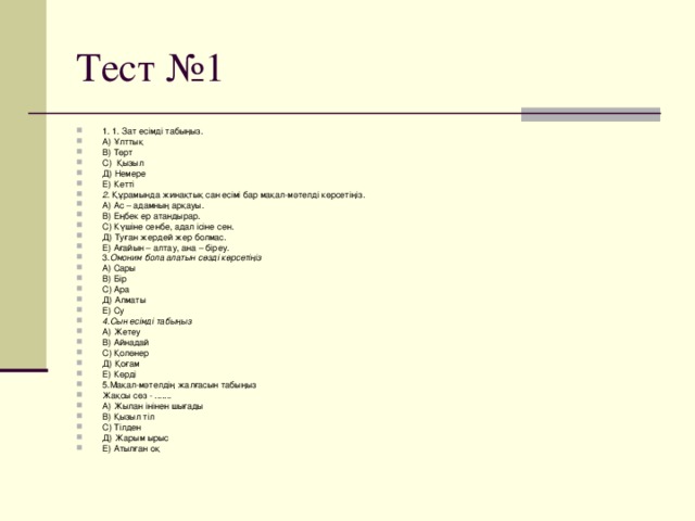 1. 1. Зат есімді табыңыз. А) Ұлттық В) Төрт С) Қызыл Д) Немере Е) Кетті 2 . Құрамында жинақтық сан есімі бар мақал-мәтелді көрсетіңіз. А) Ас – адамның арқауы. В) Еңбек ер атандырар. С) Күшіне сенбе, адал ісіне сен. Д) Туған жердей жер болмас. Е) Ағайын – алтау, ана – біреу. 3. Омоним бола алатын сөзді көрсетіңіз А) Сары В) Бір С) Ара Д) Алматы Е) Су 4.Сын есімді табыңыз А) Жетеу В) Айнадай С) Қолөнер Д) Қоғам Е) Көрді 5.Мақал-мәтелдің жалғасын табыңыз Жақсы сөз - ....... А) Жылан інінен шығады В) Қызыл тіл С) Тілден Д) Жарым ырыс Е) Атылған оқ