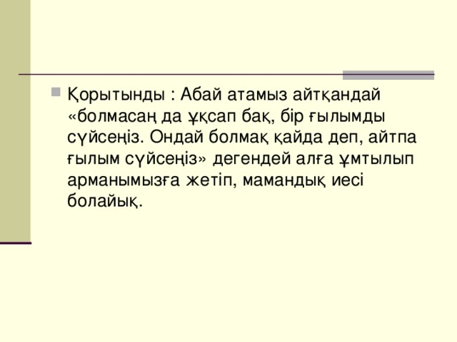 Қорытынды : Абай атамыз айтқандай «болмасаң да ұқсап бақ, бір ғылымды сүйсеңіз. Ондай болмақ қайда деп, айтпа ғылым сүйсеңіз» дегендей алға ұмтылып арманымызға жетіп, мамандық иесі болайық.