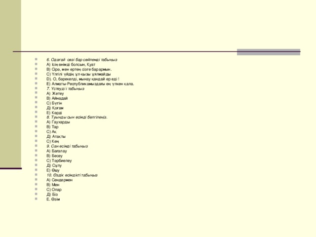 6. Одағай сөзі бар сөйлемді табыңыз А) Ісің өнімді болсын, Қуат В) Сірә, мен ертең сізге барармын. C) Үлгілі үйдің ұл-қызы ұялмайды D). О, бәрекелді, мынау қандай ер еді ! E) Алматы-Республикамыздағы ең үлкен қала. 7. Үстеуді і табыңыз А) Жетеу В) Айнадай С) Бүгін Д) Қоғам Е) Көрді 8. Туынды сын есімді белгілеңіз. А) Гаухарды В) Тар С) Ақ Д) Атақты С) Кең 9. Сан есімді табыңыз А) Бағалау В) Бесеу С) Тәрбиелеу Д) Сұлу Е) Өшу 10. Өздік есімдікті табыңыз А) Сендермен В) Мен С) Олар Д) Біз Е. Өзім