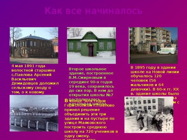 Как все начиналось 4 мая 1891 года волостной старшина с.Павлова Арсений Васильевич Демидовцев доложил сельскому сходу о том, о к новому учебному году будет открыта школа на Новой линии В 1895 году в здании школе на Новой линии обучалось 120 человек (56 мальчиков и 64 девочки). В 60-х гг. XX в. здание школы было разобрано. Теперь на его месте жилой дом с магазином. Второе школьное здание, построенное В.М.Смирновым в середине 90-х годов 19 века, сохранилось до сих пор. В нем до открытия школы №7 располагалась начальная школа.   В конце 50-х годов Горисполком г.Павлово принял решение объединить эти три здания и на пустыре по улице Маяковского построить среднюю школу на 720 учеников в одну смену. Строительство продолжалось более 5-ти лет.