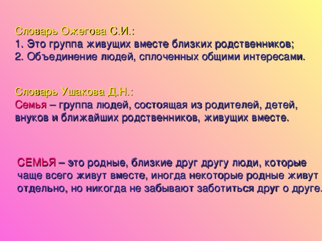 Словарь Ожегова С.И.: Это группа живущих вместе близких родственников; Объединение людей, сплоченных общими интересами. Словарь Ушакова Д.Н.: Семья – группа людей, состоящая из родителей, детей, внуков и ближайших родственников, живущих вместе. СЕМЬЯ  – это родные, близкие друг другу люди, которые чаще всего живут вместе, иногда некоторые родные живут отдельно, но никогда не забывают заботиться друг о друге.