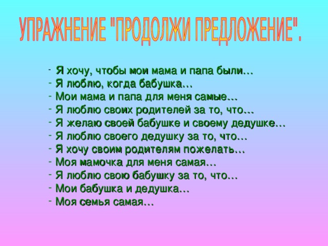 Я хочу, чтобы мои мама и папа были…  Я люблю, когда бабушка…  Мои мама и папа для меня самые…  Я люблю своих родителей за то, что…  Я желаю своей бабушке и своему дедушке…  Я люблю своего дедушку за то, что…  Я хочу своим родителям пожелать…  Моя мамочка для меня самая…  Я люблю свою бабушку за то, что…  Мои бабушка и дедушка…  Моя семья самая…