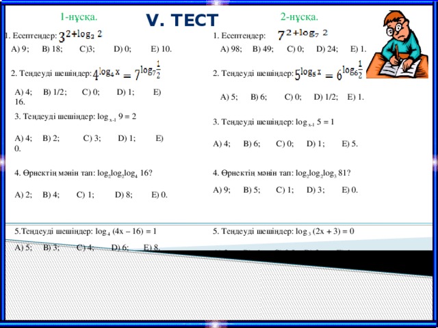 V. Тест  1-нұсқа. 2-нұсқа. 1. Есептеңдер: 1. Есептеңдер: А) 9; В) 18; С)3;  D) 0;  Е) 10. А) 98; В) 49;  С) 0;  D) 24;  Е) 1. 2. Теңдеуді шешіңдер: 2. Теңдеуді шешіңдер: А) 4; В) 1/2;  С) 0;  D) 1;  Е) 16. А) 5; В) 6;  С) 0;  D) 1/2;  Е) 1. 3. Теңдеуді шешіңдер: log х-1 9 = 2 А) 4;  В) 2;  С) 3;  D) 1;  Е) 0. 3. Теңдеуді шешіңдер: log х-1 5 = 1 А) 4; В) 6;  С) 0;  D) 1;  Е) 5. 4. Өрнектің мәнін тап: log 2 log 2 log 3 81? А) 9; В) 5;  С) 1;  D) 3;  Е) 0. 4. Өрнектің мәнін тап: log 2 log 2 log 4 16? А) 2;  В) 4; С) 1;  D) 8;  Е) 0. 5.Теңдеуді шешіңдер: log 4 (4х – 16) = 1 А) 5; В) 3; С) 4; D) 6; Е) 8. 5. Теңдеуді шешіңдер: log 3 (2х + 3) = 0 А) 2; В) -1;  С) 0,5;  D) 3;  Е) 1