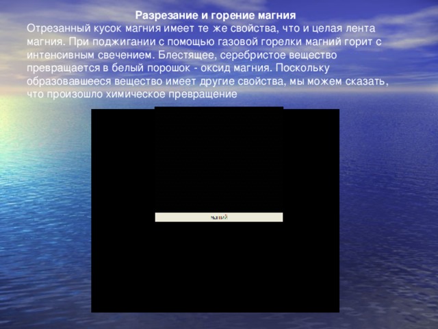 Разрезание и горение магния Отрезанный кусок магния имеет те же свойства, что и целая лента магния. При поджигании с помощью газовой горелки магний горит с интенсивным свечением. Блестящее, серебристое вещество превращается в белый порошок - оксид магния. Поскольку образовавшееся вещество имеет другие свойства, мы можем сказать, что произошло химическое превращение