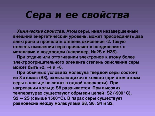 Сера и ее свойства  Химические свойства. Атом серы, имея незавершенный внешний энергетический уровень, может присоединять два электрона и проявлять степень окисления -2. Такую степень окисления сера проявляет в соединениях с металлами и водородом (например, Na2S и H2S ) .   При отдаче или оттягивании электронов к атому более электроотрицательного элемента степень окисления серы может быть +2, +4 и +6.  При обычных условиях молекула твердой серы состоит из 8 атомов ( S8 ), замыкающихся в кольцо (при этом атомы серы в кольце не лежат в одной плоскости). При нагревании кольцо S8 разрывается. При высоких температурах существуют обрывки цепей: S 2 (›900 ° С), S 2  ↔ 2 S (свыше 1500 ° С). В парах серы существует равновесие между молекулами S8, S6, S4 и S 2.