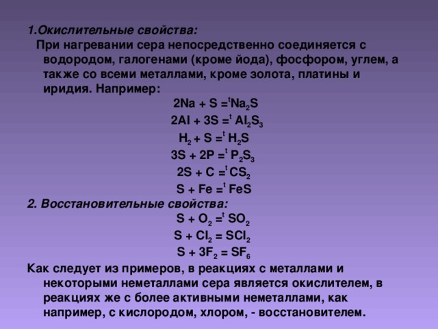 1. Окислительные свойства:  При нагревании сера непосредственно соединяется с водородом, галогенами (кроме йода), фосфором, углем, а также со всеми металлами, кроме золота, платины и иридия. Например:  2 Na + S = t Na 2 S  2Al + 3S = t Al 2 S 3 H 2 + S = t H 2 S 3S + 2P = t P 2 S 3  2S + C = t CS 2 S + Fe = t FeS 2 . Восстановительные свойства: S + O 2 = t SO 2 S + Cl 2 = SCl 2  S + 3F 2 = SF 6 Как следует из примеров, в реакциях с металлами и некоторыми неметаллами сера является окислителем, в реакциях же с более активными неметаллами, как например, с кислородом, хлором, - восстановителем.