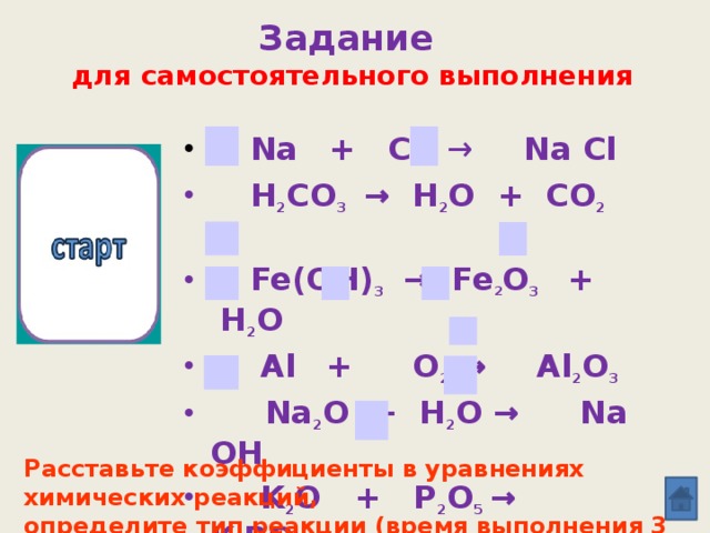 Задание  для самостоятельного выполнения  Na  + Cl 2  → Na Cl  H 2 CO 3  → H 2 O + CO 2  ↑  Fe(OH) 3  → Fe 2 O 3  +  H 2 O  Al  +  O 2 →  Al 2 O 3  Na 2 O + H 2 O →  Na OH  K 2 O + P 2 O 5  →  K 3 PO 4    Ag Br  →  Ag  + Br 2 10 9 8 7 5 6 4 3 2 1 0 Расставьте коэффициенты в уравнениях химических реакций, определите тип реакции (время выполнения 3 минуты).