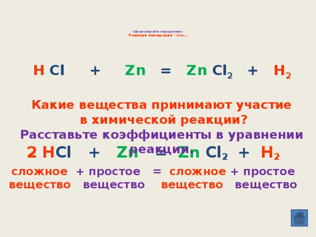 Сформулируйте определение  Реакции замещения – это…     H Cl + Zn = Zn Cl 2 + H 2  Какие вещества принимают участие  в химической реакции? Расставьте коэффициенты в уравнении реакции. 2 H Cl + Zn = Zn Cl 2 + H 2 сложное + простое = сложное  + простое вещество вещество вещество вещество