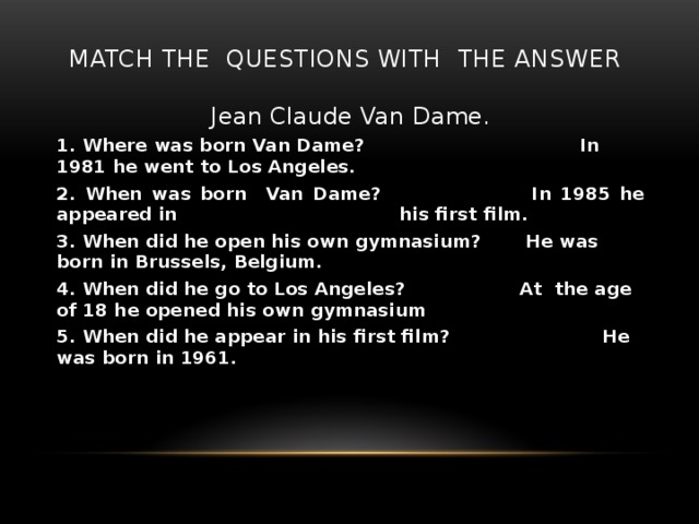 Match the questions with the answer Jean Claude Van Dame. 1. Where was born Van Dame? In 1981 he went to Los Angeles. 2. When was born Van Dame? In 1985 he appeared in his first film. 3. When did he open his own gymnasium? He was born in Brussels, Belgium. 4. When did he go to Los Angeles? At the age of 18 he opened his own gymnasium 5. When did he appear in his first film? He was born in 1961.