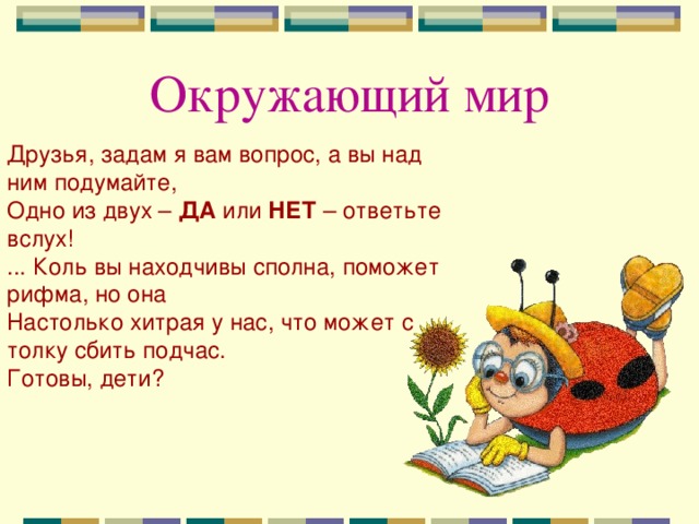 Окружающий мир Друзья, задам я вам вопрос, а вы над ним подумайте, Одно из двух – ДА или НЕТ – ответьте вслух! ... Коль вы находчивы сполна, поможет рифма, но она Настолько хитрая у нас, что может с толку сбить подчас. Готовы, дети?