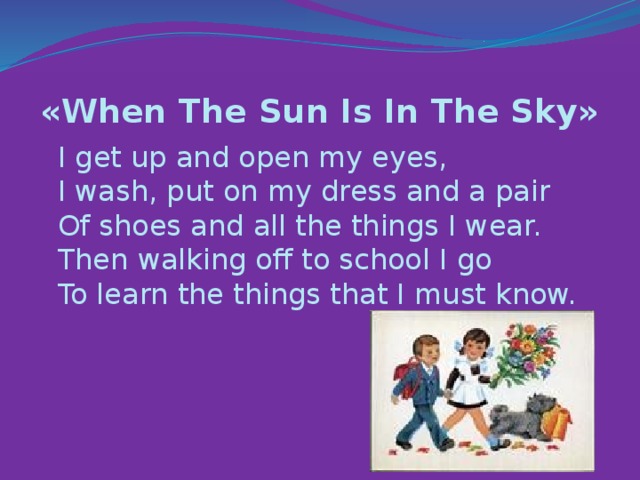 «When The Sun Is In The Sky»   I get up and open my eyes,   I wash, put on my dress and a pair   Of shoes and all the things I wear.   Then walking off to school I go   To learn the things that I must know.