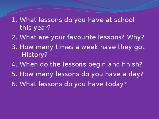1. What lessons do you have at school  this year?  I  2. What are your favourite lessons? Why?  I  3. How many times a week have they got  History?  I  4. When do the lessons begin and finish?  I  5. How many lessons do you have a day?  I  6. What lessons do you have today?