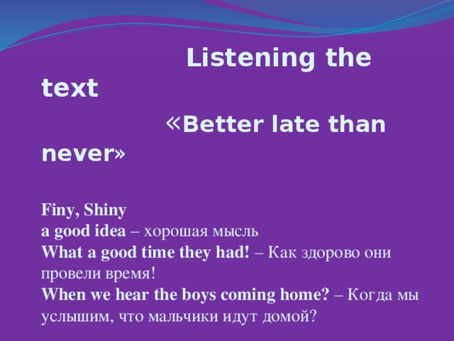 Listening the text   « Better late than never »  Finy, Shiny  a good idea – хорошая мысль  What a good time they had! – Как здорово они провели время!  When we hear the boys coming home? – Когда мы услышим, что мальчики идут домой?