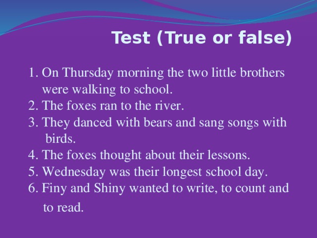 Test (True or false)  1. On Thursday morning the two little brothers  were walking to school.  2. The foxes ran to the river.  3. They danced with bears and sang songs with  birds.  4. Тhe foxes thought about their lessons.  5. Wednesday was their longest school day.  6. Finy and Shiny wanted to write, to count and  to read.