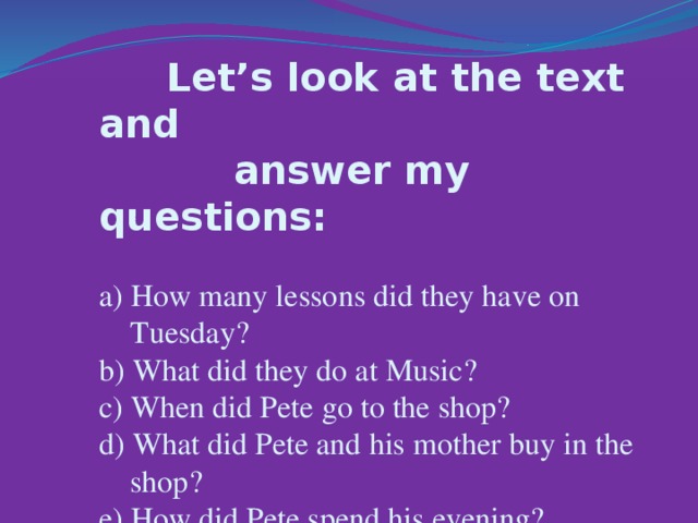Let’s look at the text and  answer my questions:  a) How many lessons did they have on  Tuesday?  b) What did they do at Music?  c) When did Pete go to the shop?  d) What did Pete and his mother buy in the  shop?  e) How did Pete spend his evening?