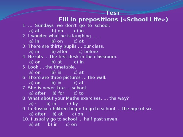 Теsт   Fill in prepositions («School Life»)  1. … Sundays we don't go to school.  a) at b) on c) in  2. I wonder what he is laughing … .  a) in b) on c) at  3. There are thirty pupils … our class.  a) in b) after c) before  4. He sits … the first desk in the classroom.  a) on b) at c) in  5. Look … the timetable.  a) on b) in c) at  6. There are three pictures … the wall.  a) on b) in c) at  7. She is never late … school.  a) after b) for c) to  8. What about your Maths exercises, … the way?  a) - b) in c) by  9. In Russia children begin to go to school … the age of six.  a) after b) at c) on  10. I usually go to school … half past seven.  a) at b) in c) on