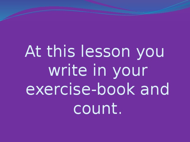 At this lesson you write in your exercise-book and count.