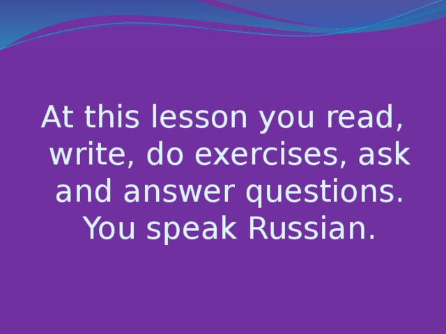 At this lesson you read, write, do exercises, ask and answer questions. You speak Russian.