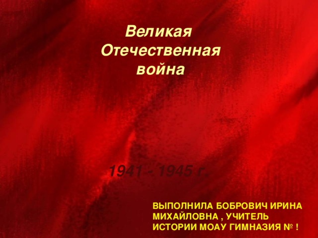 Великая  Отечественная  война 1941 - 1945 г. Выполнила Бобрович Ирина  Михайловна , учитель истории МОАУ Гимназия № !