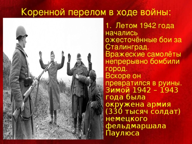 Коренной перелом в ходе войны: 1. Летом 1942 года начались ожесточённые бои за Сталинград. Вражеские самолёты непрерывно бомбили город. Вскоре он превратился в руины.  Зимой 1942 – 1943 года была окружена армия (330 тысяч солдат) немецкого фельдмаршала Паулюса