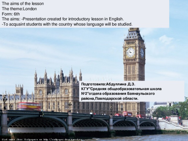 The aims of the lesson The theme:London Form: 6th The aims: -Presentation created for introductory lesson in English. -To acquaint students with the country whose language will be studied. Подготовила:Абдуллина Д.З. КГУ