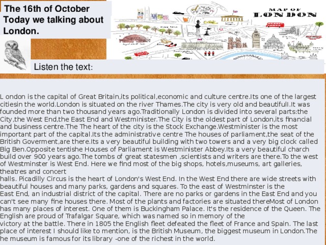 The 16th of October Today we talking about London. Listen the text : L ondon is the capital of Great Britain,its political,economic and culture centre.Its one of the largest citiesin the world.London is situated on the river Thames.The city is very old and beautifulI.It was founded more than two thousand years ago.Traditionally London is divided into several parts:the City,the West End,the East End and Westminister.The City is the oldest part of London,its financial and business centre.The The heart of the city is the Stock Exchange.Westminister is the most important part of the capital.Its the administrative centre The houses of parliament,the seat of the British Goverment,are there.Its a very beautiful building with two towers and a very big clock called Big Ben.Opposite tentishe Houses of Parliament is Westminister Abbey.Its a very beautiful charch build over 900 years ago.The tombs of great statesmen ,scientists and writers are there.To the west of Westminster is West End. Here we find most of the big shops, hotels,museums, art galleries, theatres and concert  halls. Picadilly Circus is the heart of London's West End. In the West End there are wide streets with beautiful houses and many parks, gardens and squares. To the east of Westminster is the  East End, an industrial district of the capital. There are no parks or gardens in the East End and you can't see many fine houses there. Most of the plants and factories are situated thereMost of London has many places of interest. One of them is Buckingham Palace. It's the residence of the Queen. The English are proud of Trafalgar Square, which was named so in memory of the  victory at the battle. There in 1805 the English fleet defeated the fleet of France and Spain. The last place of interest I should like to mention, is the British Museum, the biggest museum in London.The he museum is famous for its library -one of the richest in the world.