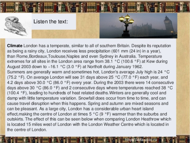 Listen the text: Climate London has a temperate, similar to all of southern Britain. Despite its reputation as being a rainy city, London receives less precipitation (601 mm (24 in) in a year), than Rome,Bordeaux,Toulouse,Naples and even Sydney in Australia. Temperature extremes for all sites in the London area range from 38.1 °C (100.6 °F) at Kew during August 2003 down to −16.1 °C (3.0 °F) at Northolt during January 1962. Summers are generally warm and sometimes hot, London's average July high is 24 °C (75.2 °F). On average London will see 31 days above 25 °C (77.0 °F) each year, and 4.2 days above 30.0 °C (86.0 °F) every year. During the 2003 there were 14 consecutive days above 30 °C (86.0 °F) and 2 consecutive days where temperatures reached 38 °C (100.4 °F), leading to hundreds of heat related deaths.Winters are generally cool and damp with little temperature variation. Snowfall does occur from time to time, and can cause travel disruption when this happens. Spring and autumn are mixed seasons and can be pleasant. As a large city, London has a considerable urban heart island effect,making the centre of London at times 5 °C (9 °F) warmer than the suburbs and outskirts. The effect of this can be seen below when comparing London Heathrow which is located 15 miles west of London with the London Weather Centre which is located in the centre of London.