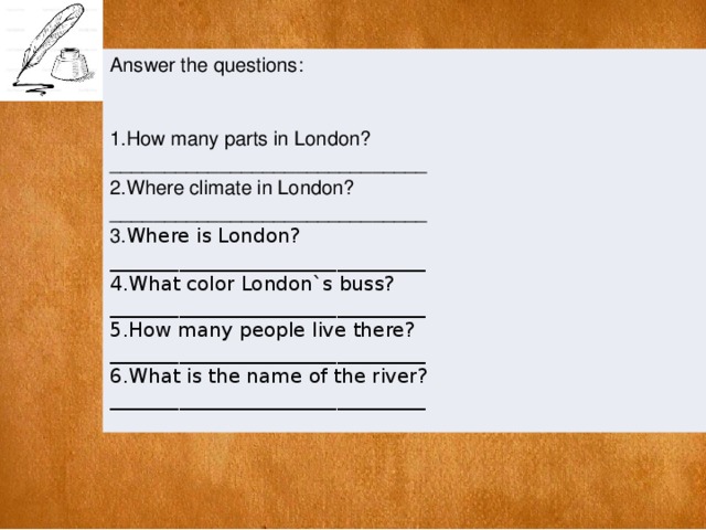 Answer the questions: 1.How many parts in London? _____________________________ 2.Where climate in London? _____________________________ 3. Where is London? ________________________________ 4.What color London`s buss? ________________________________ 5.How many people live there? ________________________________ 6.What is the name of the river? ________________________________